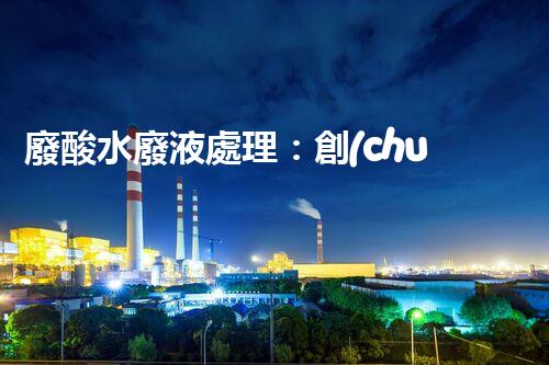 廢酸水廢液處理：創(chuàng)新技術(shù)解決環(huán)境之困！